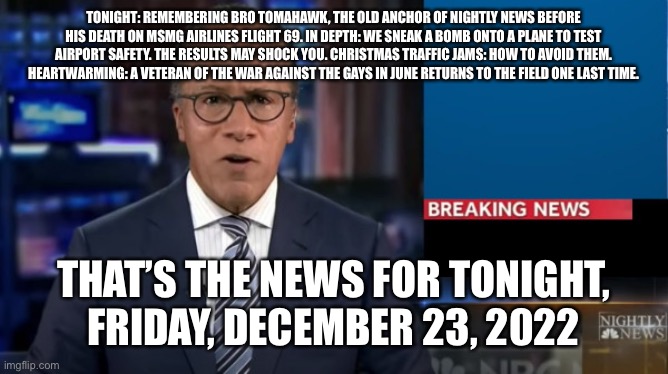BBC Nightly News with Hester Lole | TONIGHT: REMEMBERING BRO TOMAHAWK, THE OLD ANCHOR OF NIGHTLY NEWS BEFORE HIS DEATH ON MSMG AIRLINES FLIGHT 69. IN DEPTH: WE SNEAK A BOMB ONTO A PLANE TO TEST AIRPORT SAFETY. THE RESULTS MAY SHOCK YOU. CHRISTMAS TRAFFIC JAMS: HOW TO AVOID THEM. HEARTWARMING: A VETERAN OF THE WAR AGAINST THE GAYS IN JUNE RETURNS TO THE FIELD ONE LAST TIME. THAT’S THE NEWS FOR TONIGHT, FRIDAY, DECEMBER 23, 2022 | image tagged in nbc breaking news template | made w/ Imgflip meme maker