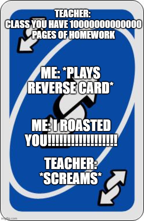uno reverse card | TEACHER: 
CLASS YOU HAVE 10000000000000 PAGES OF HOMEWORK; ME: *PLAYS REVERSE CARD*; ME: I ROASTED YOU!!!!!!!!!!!!!!!!!! TEACHER: *SCREAMS* | image tagged in uno reverse card | made w/ Imgflip meme maker