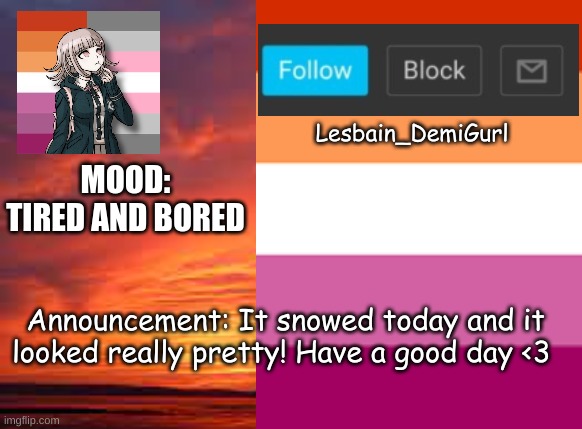 I love the snow :) | Lesbain_DemiGurl; MOOD: TIRED AND BORED; Announcement: It snowed today and it looked really pretty! Have a good day <3 | image tagged in snow | made w/ Imgflip meme maker