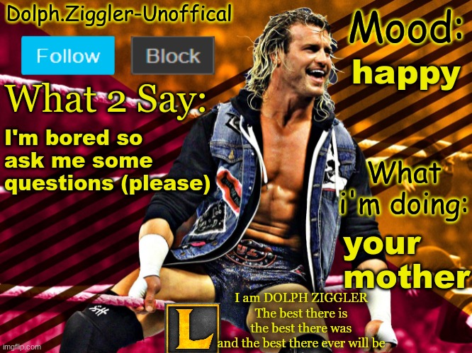 LucotIC's DOLPH ZIGGLER announcement temp (14#) | happy; I'm bored so ask me some questions (please); your mother | image tagged in lucotic's dolph ziggler announcement temp 14 | made w/ Imgflip meme maker