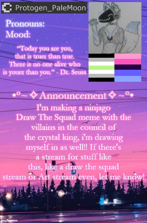 Idk where else to post this | I'm making a ninjago Draw The Squad meme with the villains in the council of the crystal king, i'm drawing myself in as well!! If there's a stream for stuff like this, like a draw the squad stream or Art stream even, let me know! | image tagged in protogen_palemoon's new template,ninjago,draw the squad,announcement,streams,art | made w/ Imgflip meme maker