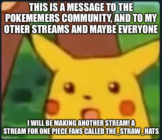 Big announcement to everyone including fans of the anime, One Piece | THIS IS A MESSAGE TO THE POKEMEMERS COMMUNITY, AND TO MY OTHER STREAMS AND MAYBE EVERYONE; I WILL BE MAKING ANOTHER STREAM! A STREAM FOR ONE PIECE FANS CALLED THE_STRAW_HATS | image tagged in suprised pikachu,memes,streams,announcement,pokemon | made w/ Imgflip meme maker
