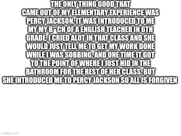 I almost failed her class | THE ONLY THING GOOD THAT CAME OUT OF MY ELEMENTARY EXPERIENCE WAS PERCY JACKSON. IT WAS INTRODUCED TO ME MY MY B**CH OF A ENGLISH TEACHER IN 6TH GRADE. I CRIED ALOT IN THAT CLASS AND SHE WOULD JUST TELL ME TO GET MY WORK DONE WHILE I WAS SOBBING. AND ONE TIME IT GOT TO THE POINT OF WHERE I JUST HID IN THE BATHROOM FOR THE REST OF HER CLASS. BUT SHE INTRODUCED ME TO PERCY JACKSON SO ALL IS FORGIVEN | image tagged in percy jackson | made w/ Imgflip meme maker