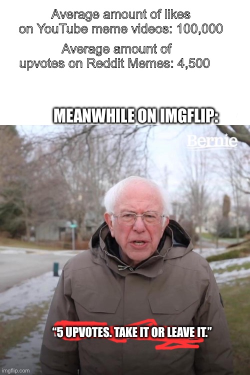 It’s really due to the fact that there isn’t such thing as a recommendation algorithm on imgflip | Average amount of likes on YouTube meme videos: 100,000; Average amount of upvotes on Reddit Memes: 4,500; MEANWHILE ON IMGFLIP:; “5 UPVOTES. TAKE IT OR LEAVE IT.” | image tagged in memes,bernie i am once again asking for your support | made w/ Imgflip meme maker