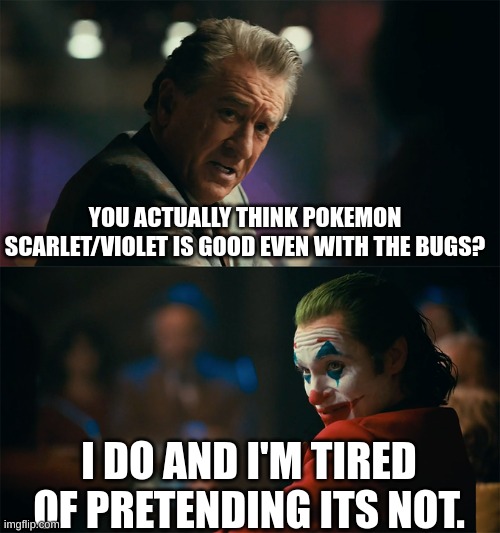 I'm tired of pretending it's not | YOU ACTUALLY THINK POKEMON SCARLET/VIOLET IS GOOD EVEN WITH THE BUGS? I DO AND I'M TIRED OF PRETENDING ITS NOT. | image tagged in i'm tired of pretending it's not | made w/ Imgflip meme maker