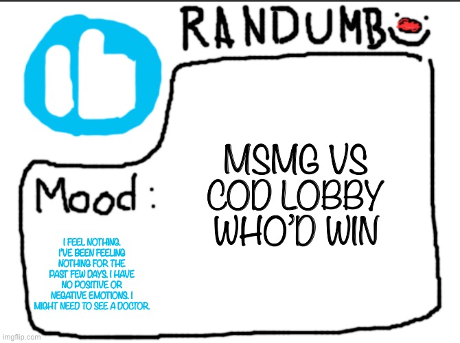 I’m genuinely curious who’d win | MSMG VS COD LOBBY WHO’D WIN; I FEEL NOTHING. I’VE BEEN FEELING NOTHING FOR THE PAST FEW DAYS. I HAVE NO POSITIVE OR NEGATIVE EMOTIONS. I MIGHT NEED TO SEE A DOCTOR. | image tagged in randumb announcement | made w/ Imgflip meme maker