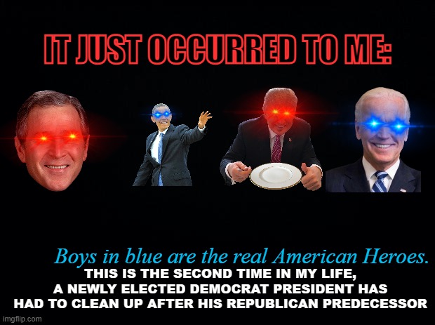 Black background | IT JUST OCCURRED TO ME:; Boys in blue are the real American Heroes. THIS IS THE SECOND TIME IN MY LIFE, A NEWLY ELECTED DEMOCRAT PRESIDENT HAS HAD TO CLEAN UP AFTER HIS REPUBLICAN PREDECESSOR | image tagged in black background | made w/ Imgflip meme maker