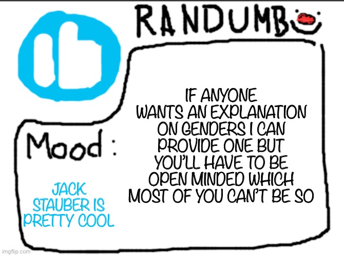 Ok but fr jack stauber’s songs makes me feel drowsy in a good way? Idk how to explain it | IF ANYONE WANTS AN EXPLANATION ON GENDERS I CAN PROVIDE ONE BUT YOU’LL HAVE TO BE OPEN MINDED WHICH MOST OF YOU CAN’T BE SO; JACK STAUBER IS PRETTY COOL | image tagged in randumb announcement | made w/ Imgflip meme maker