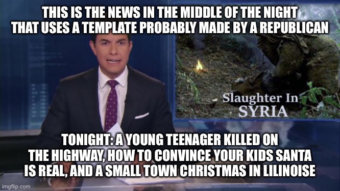 ABC fake news reports | THIS IS THE NEWS IN THE MIDDLE OF THE NIGHT THAT USES A TEMPLATE PROBABLY MADE BY A REPUBLICAN; TONIGHT: A YOUNG TEENAGER KILLED ON THE HIGHWAY, HOW TO CONVINCE YOUR KIDS SANTA IS REAL, AND A SMALL TOWN CHRISTMAS IN LILINOISE | image tagged in abc fake news reports | made w/ Imgflip meme maker