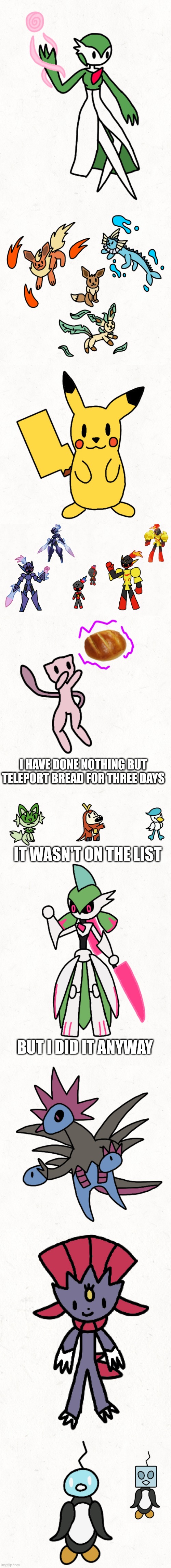 All of my pokemon drawings, in order | I HAVE DONE NOTHING BUT TELEPORT BREAD FOR THREE DAYS; IT WASN'T ON THE LIST; BUT I DID IT ANYWAY | made w/ Imgflip meme maker