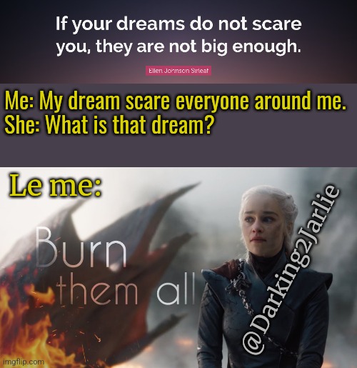 Scorch Homo Cancerous! | Me: My dream scare everyone around me.

She: What is that dream? Le me:; @Darking2Jarlie | image tagged in dreams,game of thrones,daenerys targaryen,anarchy,humans,genocide | made w/ Imgflip meme maker