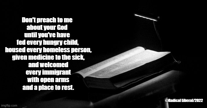 Don't Preach to Me | Don't preach to me 
about your God 
until you've have 
fed every hungry child,
 housed every homeless person,
 given medicine to the sick,
 and welcomed
 every immigrant
 with open arms
 and a place to rest. ©Radical Liberal/2022 | image tagged in god,preach,children,homeless,immigrant,sick | made w/ Imgflip meme maker