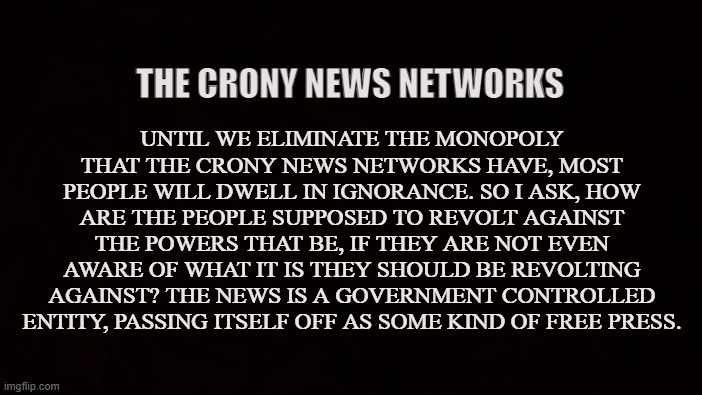 GOVERNMENT ENTITY | UNTIL WE ELIMINATE THE MONOPOLY THAT THE CRONY NEWS NETWORKS HAVE, MOST PEOPLE WILL DWELL IN IGNORANCE. SO I ASK, HOW ARE THE PEOPLE SUPPOSED TO REVOLT AGAINST THE POWERS THAT BE, IF THEY ARE NOT EVEN AWARE OF WHAT IT IS THEY SHOULD BE REVOLTING AGAINST? THE NEWS IS A GOVERNMENT CONTROLLED ENTITY, PASSING ITSELF OFF AS SOME KIND OF FREE PRESS. THE CRONY NEWS NETWORKS | image tagged in news,free press,liberal,conservative,libertarian,authoritarianism | made w/ Imgflip meme maker
