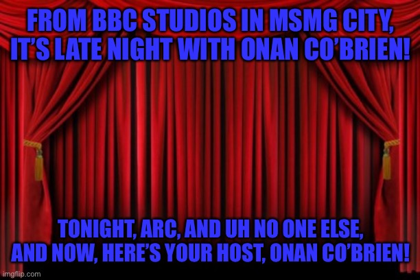 Stage Curtains | FROM BBC STUDIOS IN MSMG CITY, IT’S LATE NIGHT WITH ONAN CO’BRIEN! TONIGHT, ARC, AND UH NO ONE ELSE, AND NOW, HERE’S YOUR HOST, ONAN CO’BRIEN! | image tagged in stage curtains | made w/ Imgflip meme maker