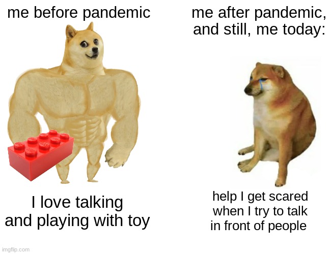 Flashback to 2020 | me before pandemic; me after pandemic, and still, me today:; I love talking and playing with toy; help I get scared when I try to talk in front of people | image tagged in memes,buff doge vs cheems,pandemic,before and after,2020 | made w/ Imgflip meme maker