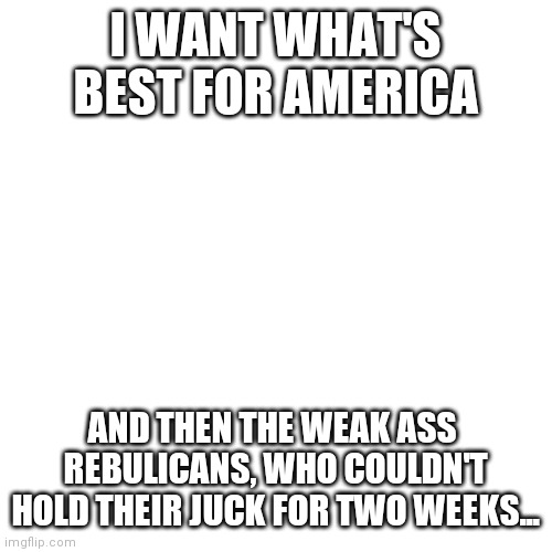 Mitch McConnell is a sellout | I WANT WHAT'S BEST FOR AMERICA; AND THEN THE WEAK ASS  REBULICANS, WHO COULDN'T HOLD THEIR JUCK FOR TWO WEEKS... | image tagged in blank transparent square,squeeze | made w/ Imgflip meme maker