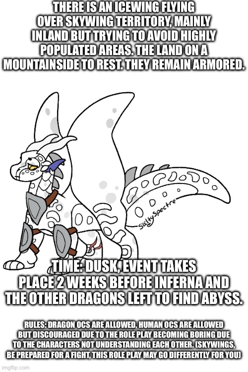 THERE IS AN ICEWING FLYING OVER SKYWING TERRITORY, MAINLY INLAND BUT TRYING TO AVOID HIGHLY POPULATED AREAS. THE LAND ON A MOUNTAINSIDE TO REST. THEY REMAIN ARMORED. TIME: DUSK, EVENT TAKES PLACE 2 WEEKS BEFORE INFERNA AND THE OTHER DRAGONS LEFT TO FIND ABYSS. RULES: DRAGON OCS ARE ALLOWED, HUMAN OCS ARE ALLOWED BUT DISCOURAGED DUE TO THE ROLE PLAY BECOMING BORING DUE TO THE CHARACTERS NOT UNDERSTANDING EACH OTHER. (SKYWINGS, BE PREPARED FOR A FIGHT, THIS ROLE PLAY MAY GO DIFFERENTLY FOR YOU) | made w/ Imgflip meme maker