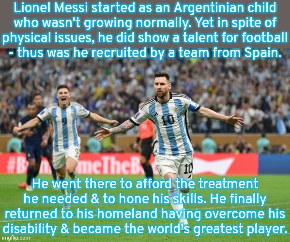 A real life drama. | Lionel Messi started as an Argentinian child
who wasn't growing normally. Yet in spite of
physical issues, he did show a talent for football
- thus was he recruited by a team from Spain. He went there to afford the treatment he needed & to hone his skills. He finally returned to his homeland having overcome his
disability & became the world's greatest player. | image tagged in lionel messi scores in the world cup,inspiring,soccer | made w/ Imgflip meme maker