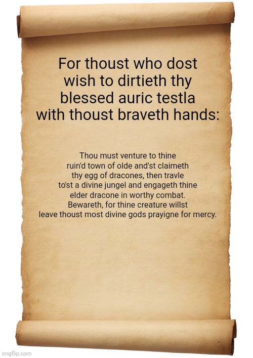 Thank you festive-Pug so much... I don't know how to say in words how thankful I am | For thoust who dost wish to dirtieth thy blessed auric testla with thoust braveth hands:; Thou must venture to thine ruin'd town of olde and'st claimeth thy egg of dracones, then travle to'st a divine jungel and engageth thine elder dracone in worthy combat. Bewareth, for thine creature willst leave thoust most divine gods prayigne for mercy. | image tagged in blank scroll | made w/ Imgflip meme maker