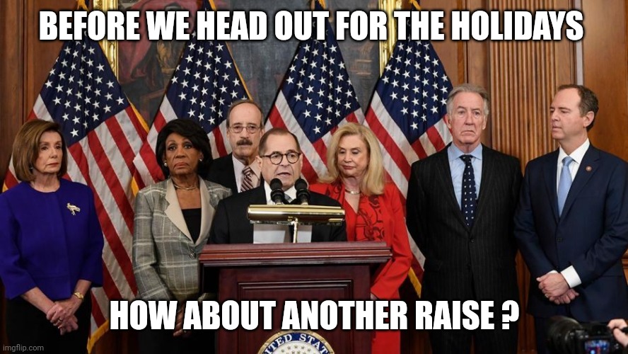 House Democrats | BEFORE WE HEAD OUT FOR THE HOLIDAYS HOW ABOUT ANOTHER RAISE ? | image tagged in house democrats | made w/ Imgflip meme maker