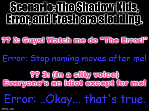 Fresh: Okay, you gotta admit, that was funny. Error: SHUT UP AND GET AWAY FROM ME, FRESH!!! | Scenario: The Shadow Kids, Error, and Fresh are sledding. ?? 3: Guys! Watch me do "The Error!"; Error: Stop naming moves after me! ?? 3: (In a silly voice) Everyone's an idiot except for me! Error: ..Okay... that's true. | made w/ Imgflip meme maker