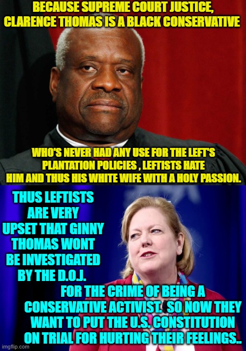 Gotta love leftists.  I think it's a new law tucked inside the Omnibus Bill passed by leftists and RINOs. | BECAUSE SUPREME COURT JUSTICE, CLARENCE THOMAS IS A BLACK CONSERVATIVE; WHO'S NEVER HAD ANY USE FOR THE LEFT'S PLANTATION POLICIES , LEFTISTS HATE HIM AND THUS HIS WHITE WIFE WITH A HOLY PASSION. THUS LEFTISTS ARE VERY UPSET THAT GINNY THOMAS WONT BE INVESTIGATED BY THE D.O.J. FOR THE CRIME OF BEING A CONSERVATIVE ACTIVIST.  SO NOW THEY WANT TO PUT THE U.S. CONSTITUTION ON TRIAL FOR HURTING THEIR FEELINGS.. | image tagged in no crume | made w/ Imgflip meme maker