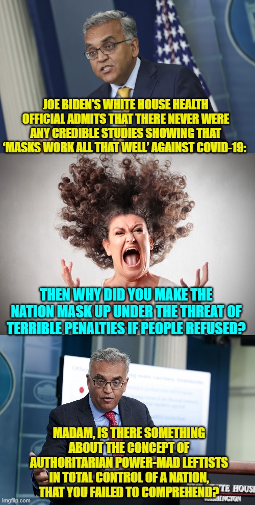 So now the truth gradually oozes forth. | JOE BIDEN'S WHITE HOUSE HEALTH OFFICIAL ADMITS THAT THERE NEVER WERE ANY CREDIBLE STUDIES SHOWING THAT ‘MASKS WORK ALL THAT WELL’ AGAINST COVID-19:; THEN WHY DID YOU MAKE THE NATION MASK UP UNDER THE THREAT OF TERRIBLE PENALTIES IF PEOPLE REFUSED? MADAM, IS THERE SOMETHING ABOUT THE CONCEPT OF AUTHORITARIAN POWER-MAD LEFTISTS IN TOTAL CONTROL OF A NATION, THAT YOU FAILED TO COMPREHEND? | image tagged in truth | made w/ Imgflip meme maker