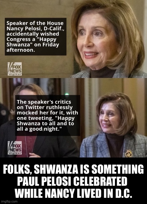 And now — please leave D.C., Nancy Pelosi! |  FOLKS, SHWANZA IS SOMETHING
PAUL PELOSI CELEBRATED 
WHILE NANCY LIVED IN D.C. | image tagged in nancy pelosi,pelosi,nancy pelosi is crazy,democrat,democrat party | made w/ Imgflip meme maker