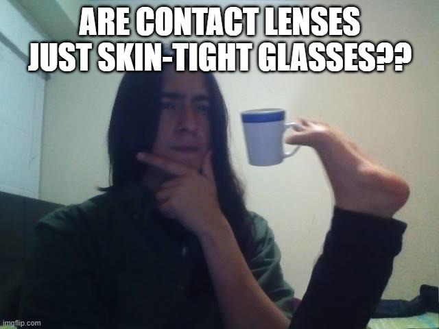 I mean think about it... |  ARE CONTACT LENSES JUST SKIN-TIGHT GLASSES?? | image tagged in hmmmm,glasses,smart,wait thats illegal | made w/ Imgflip meme maker
