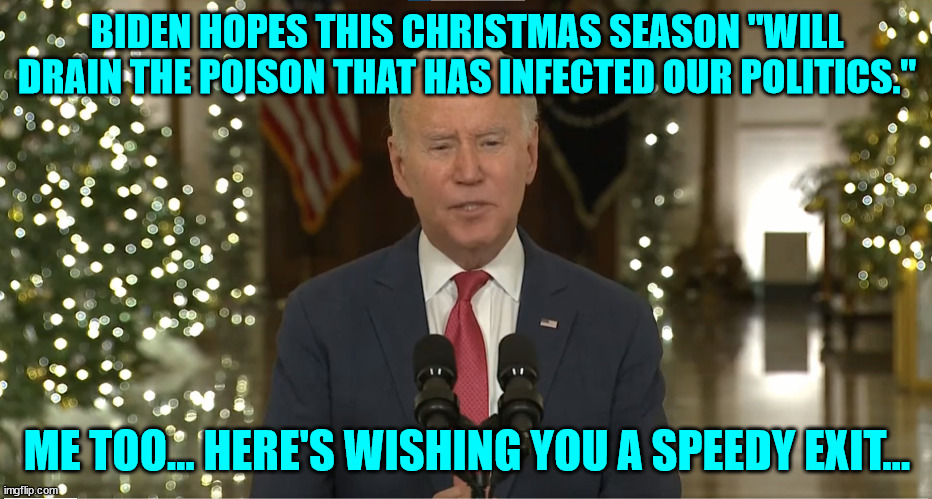 The great divider Joe Biden has a wish for Christmas… | BIDEN HOPES THIS CHRISTMAS SEASON "WILL DRAIN THE POISON THAT HAS INFECTED OUR POLITICS."; ME TOO... HERE'S WISHING YOU A SPEEDY EXIT... | image tagged in democrat,rino,mainstream media,liars | made w/ Imgflip meme maker