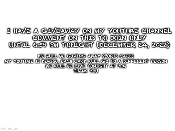 Giveaway | I HAVE A GIVEAWAY ON MY YOUTUBE CHANNEL
COMMENT ON THIS TO JOIN ONLY UNTIL 6:59 PM TONIGHT (DECEMBER 24, 2022); WE WILL BE GIVING AWAY SPORTS CARDS
MY YOUTUBE IS DEF266, EACH CARD WILL GO TO A DIFFERENT PERSON
WE WILL BE LIVE TONIGHT AT 7PM
THANK YOU | image tagged in blank white template,memes,funny,lol,giveaway | made w/ Imgflip meme maker