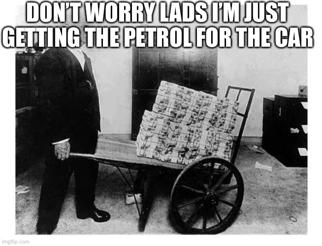 Wheelbarrow full of Money | DON’T WORRY LADS I’M JUST GETTING THE PETROL FOR THE CAR | image tagged in wheelbarrow full of money | made w/ Imgflip meme maker