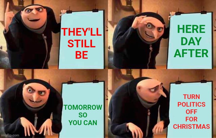 Turn It ALL Off For Two Days Challenge! | HERE DAY AFTER; THEY'LL
STILL
BE; TURN POLITICS OFF
FOR CHRISTMAS; TOMORROW
SO YOU CAN | image tagged in memes,gru's plan,no politics challenge,personal challenge,challenge accepted,challenge | made w/ Imgflip meme maker