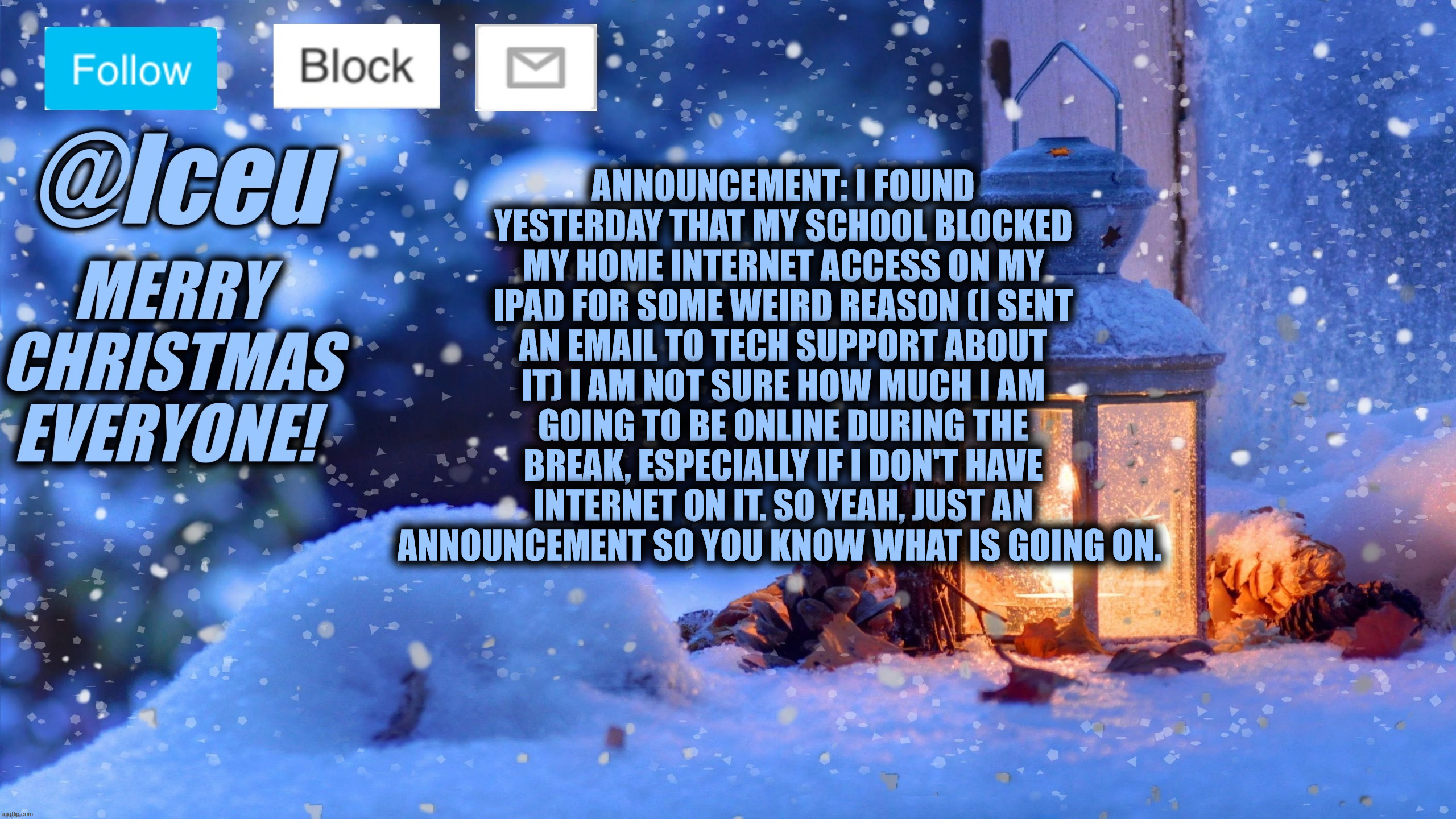 Hopefully they'll let me use it again, just a quick update so you know what's going on and don't ask "where are you?" | ANNOUNCEMENT: I FOUND YESTERDAY THAT MY SCHOOL BLOCKED MY HOME INTERNET ACCESS ON MY IPAD FOR SOME WEIRD REASON (I SENT AN EMAIL TO TECH SUPPORT ABOUT IT) I AM NOT SURE HOW MUCH I AM GOING TO BE ONLINE DURING THE BREAK, ESPECIALLY IF I DON'T HAVE INTERNET ON IT. SO YEAH, JUST AN ANNOUNCEMENT SO YOU KNOW WHAT IS GOING ON. | image tagged in festive_iceu 2022 christmas template 1 | made w/ Imgflip meme maker