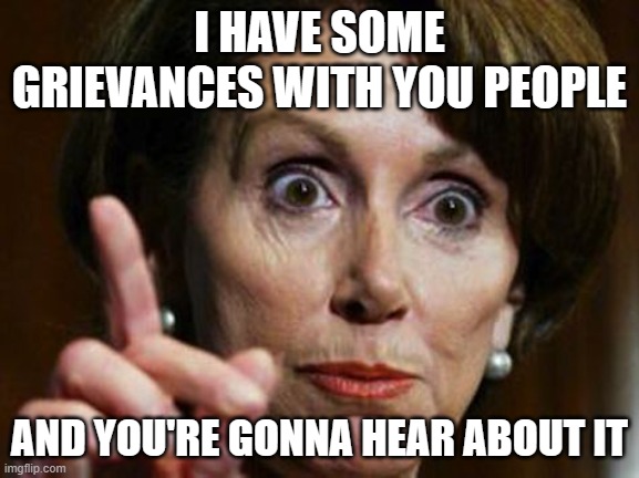 Nancy Pelosi No Spending Problem | I HAVE SOME GRIEVANCES WITH YOU PEOPLE AND YOU'RE GONNA HEAR ABOUT IT | image tagged in nancy pelosi no spending problem | made w/ Imgflip meme maker