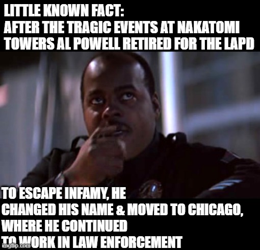 Al Powell Die Hard Cop | LITTLE KNOWN FACT:
AFTER THE TRAGIC EVENTS AT NAKATOMI TOWERS AL POWELL RETIRED FOR THE LAPD; TO ESCAPE INFAMY, HE CHANGED HIS NAME & MOVED TO CHICAGO, 
WHERE HE CONTINUED TO WORK IN LAW ENFORCEMENT | image tagged in al powell die hard cop,carl winslow | made w/ Imgflip meme maker