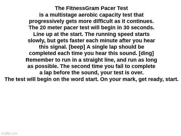 The FitnessGram Pacer Test is a multistage aerobic capacity test that progressively gets more difficult as it continues. The 20  | The FitnessGram Pacer Test is a multistage aerobic capacity test that progressively gets more difficult as it continues. The 20 meter pacer test will begin in 30 seconds. Line up at the start. The running speed starts slowly, but gets faster each minute after you hear this signal. [beep] A single lap should be completed each time you hear this sound. [ding] Remember to run in a straight line, and run as long as possible. The second time you fail to complete a lap before the sound, your test is over. The test will begin on the word start. On your mark, get ready, start. | image tagged in fitness,gram,pacer,test,fitnessgram pacer test,walking | made w/ Imgflip meme maker