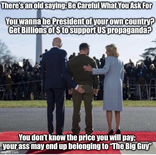 Selling Your Ass to The Big Guy | There’s an old saying; Be Careful What You Ask For; You wanna be President of your own country? Get Billions of $ to support US propaganda? You don’t know the price you will pay; your ass may end up belonging to “The Big Guy” | image tagged in selling your ass,joe biden,biden,ukraine | made w/ Imgflip meme maker