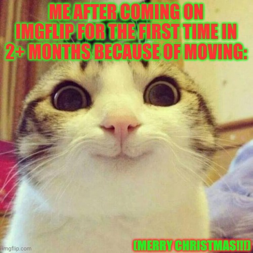 I'm baaaaaaaaaack | ME AFTER COMING ON IMGFLIP FOR THE FIRST TIME IN 2+ MONTHS BECAUSE OF MOVING:; (MERRY CHRISTMAS!!!) | image tagged in memes,smiling cat | made w/ Imgflip meme maker