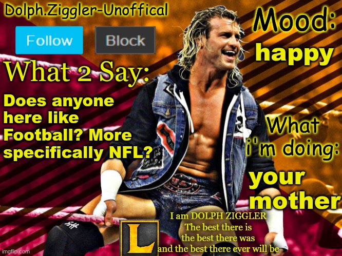 LucotIC's DOLPH ZIGGLER announcement temp (14#) | happy; Does anyone here like Football? More specifically NFL? your
mother | image tagged in lucotic's dolph ziggler announcement temp 14 | made w/ Imgflip meme maker
