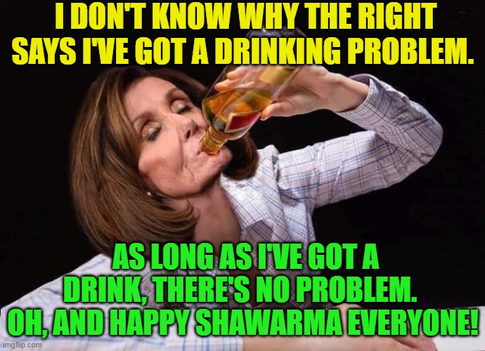 Yep . . . nothing to see here.  Move along. | I DON'T KNOW WHY THE RIGHT SAYS I'VE GOT A DRINKING PROBLEM. AS LONG AS I'VE GOT A DRINK, THERE'S NO PROBLEM.  OH, AND HAPPY SHAWARMA EVERYONE! | image tagged in nancy pelosi drunk | made w/ Imgflip meme maker