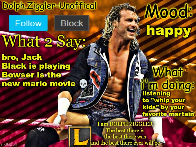 LucotIC's DOLPH ZIGGLER announcement temp (14#) | happy; bro, Jack Black is playing Bowser is the new mario movie 💀; listening to "whip your kids" by your favorite martain | image tagged in lucotic's dolph ziggler announcement temp 14 | made w/ Imgflip meme maker