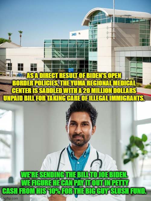 Sure . . . and why not? | AS A DIRECT RESULT OF BIDEN'S OPEN BORDER POLICIES, THE YUMA REGIONAL MEDICAL CENTER IS SADDLED WITH A 20 MILLION DOLLARS UNPAID BILL FOR TAKING CARE OF ILLEGAL IMMIGRANTS. WE'RE SENDING THE BILL TO JOE BIDEN.  WE FIGURE HE CAN PAY IT OUT IN PETTY CASH FROM HIS '10% FOR THE BIG GUY' SLUSH FUND. | image tagged in big guy | made w/ Imgflip meme maker