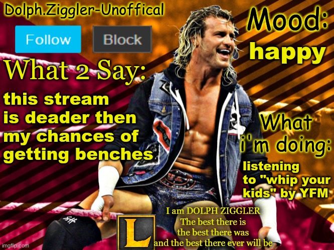 LucotIC's DOLPH ZIGGLER announcement temp (14#) | happy; this stream is deader then my chances of getting benches; listening to "whip your kids" by YFM | image tagged in lucotic's dolph ziggler announcement temp 14 | made w/ Imgflip meme maker