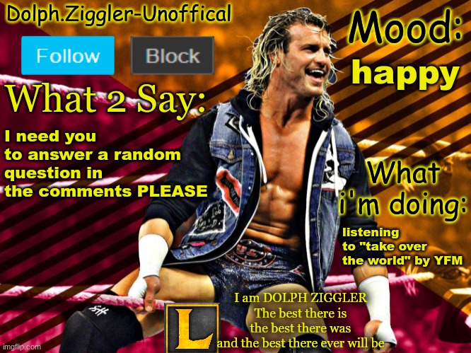LucotIC's DOLPH ZIGGLER announcement temp (14#) | happy; I need you to answer a random question in the comments PLEASE; listening to "take over the world" by YFM | image tagged in lucotic's dolph ziggler announcement temp 14 | made w/ Imgflip meme maker