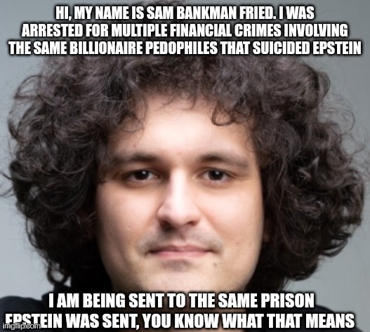 Friedstein | HI, MY NAME IS SAM BANKMAN FRIED. I WAS ARRESTED FOR MULTIPLE FINANCIAL CRIMES INVOLVING THE SAME BILLIONAIRE PEDOPHILES THAT SUICIDED EPSTEIN; I AM BEING SENT TO THE SAME PRISON EPSTEIN WAS SENT, YOU KNOW WHAT THAT MEANS | image tagged in sam bankman fried,money,fraud,jeffrey epstein,epstein | made w/ Imgflip meme maker