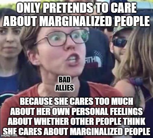 Try caring more about other people than you do about what other people think about you. | ONLY PRETENDS TO CARE
ABOUT MARGINALIZED PEOPLE; BAD
ALLIES; BECAUSE SHE CARES TOO MUCH
ABOUT HER OWN PERSONAL FEELINGS
ABOUT WHETHER OTHER PEOPLE THINK
SHE CARES ABOUT MARGINALIZED PEOPLE | image tagged in angry liberal,i don't care,feelings,social anxiety,activism,woke | made w/ Imgflip meme maker