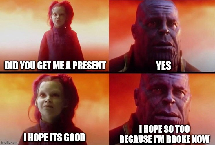 Did you get me a present? | DID YOU GET ME A PRESENT; YES; I HOPE SO TOO BECAUSE I'M BROKE NOW; I HOPE ITS GOOD | image tagged in what did it cost,fun,christmas | made w/ Imgflip meme maker