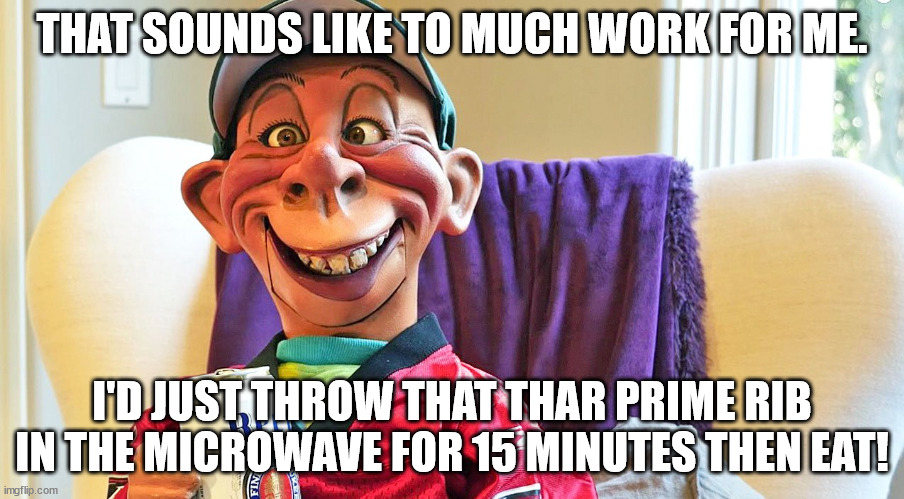 Bubba J cooks prime rib | THAT SOUNDS LIKE TO MUCH WORK FOR ME. I'D JUST THROW THAT THAR PRIME RIB IN THE MICROWAVE FOR 15 MINUTES THEN EAT! | image tagged in cooking,humor | made w/ Imgflip meme maker