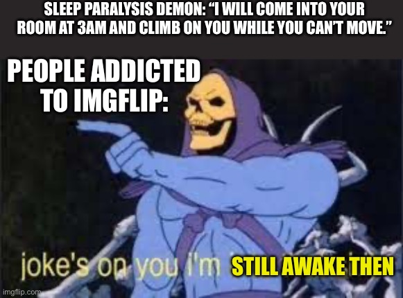 Jokes on you im into that shit | SLEEP PARALYSIS DEMON: “I WILL COME INTO YOUR ROOM AT 3AM AND CLIMB ON YOU WHILE YOU CAN’T MOVE.”; PEOPLE ADDICTED TO IMGFLIP:; STILL AWAKE THEN | image tagged in jokes on you im into that shit | made w/ Imgflip meme maker